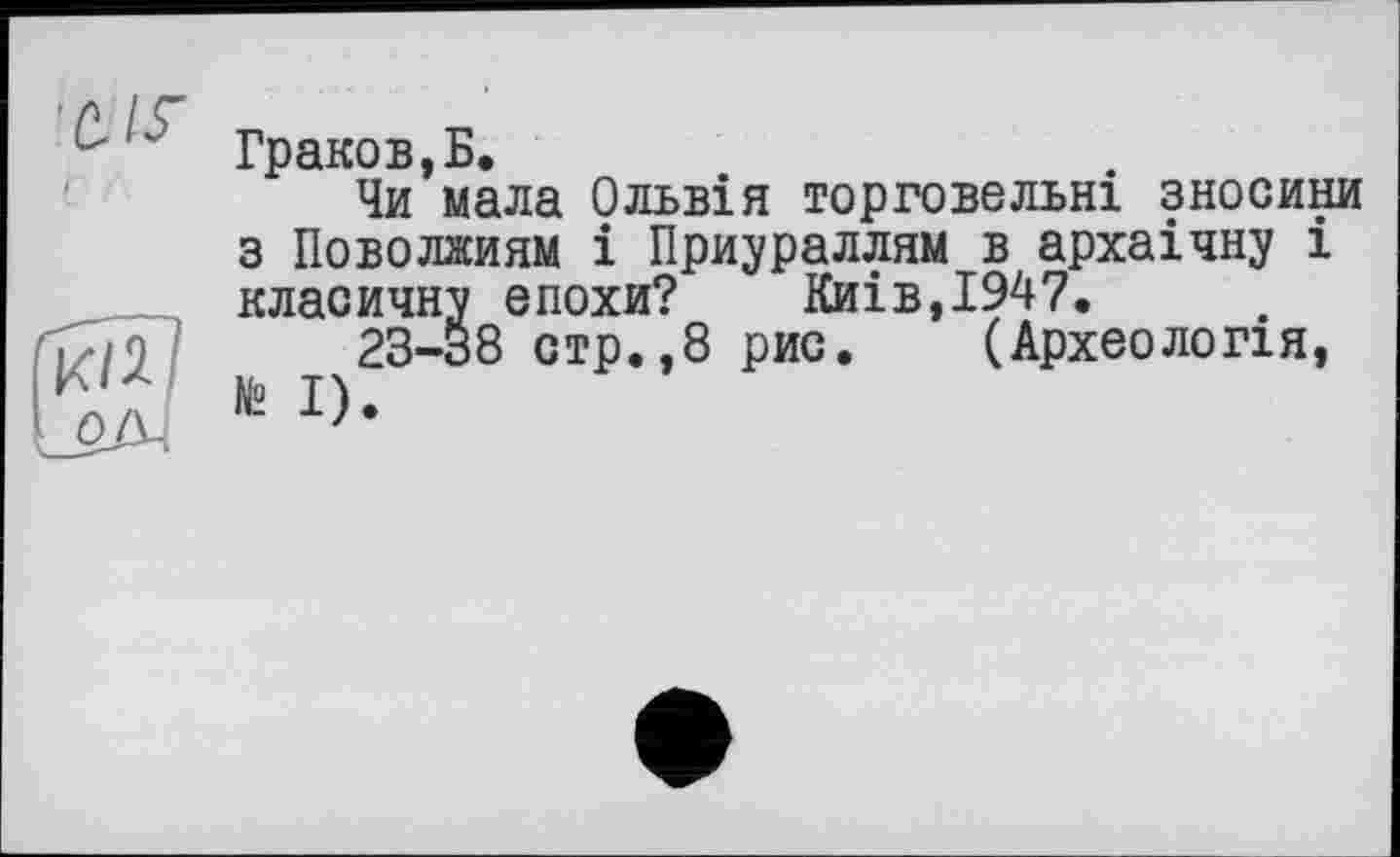 ﻿Гі<Ш
LozM
Граков,Б.
Чи мала Ольвія торговельні зносини з Поволжиям і Приураллям в архаічну і класичну епохи? Киів,І947.
23-38 стр.,8 рис. (Археологія, № І).